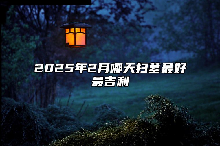 2025年2月哪天扫墓最好最吉利 今日扫墓黄道吉日查询