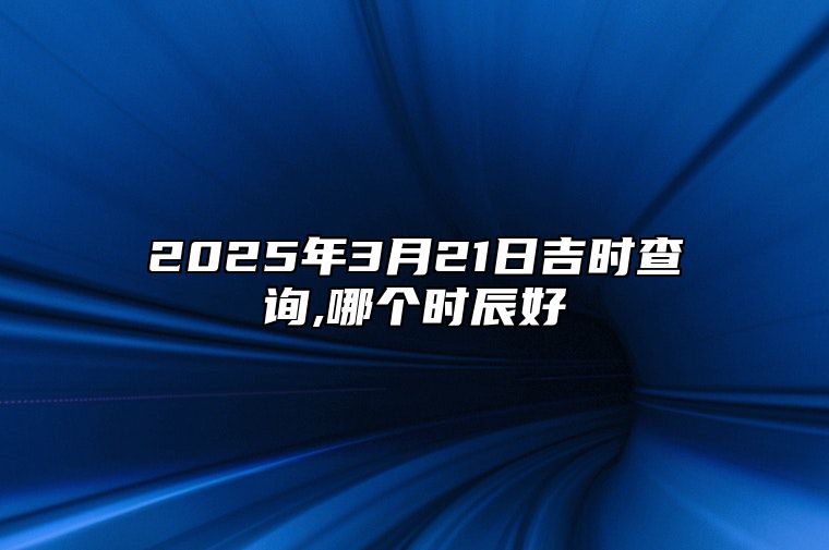 2025年3月21日吉时查询,哪个时辰好 适合的黄道吉日