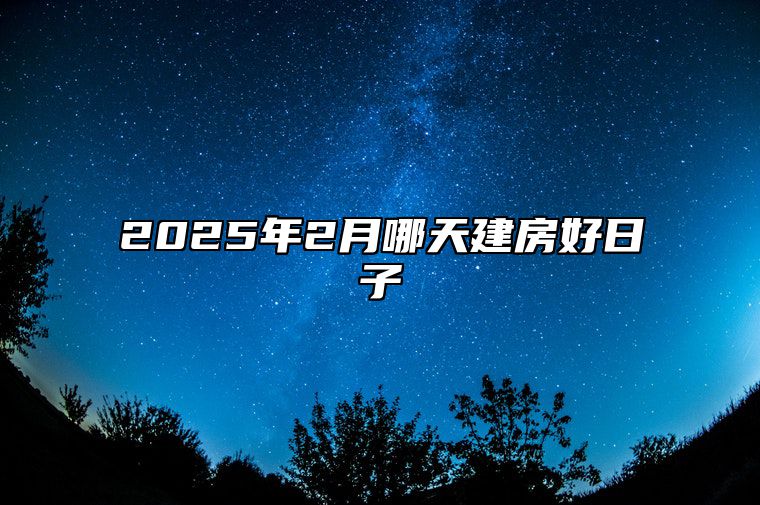 2025年2月哪天建房好日子 今日建房黄道吉日查询