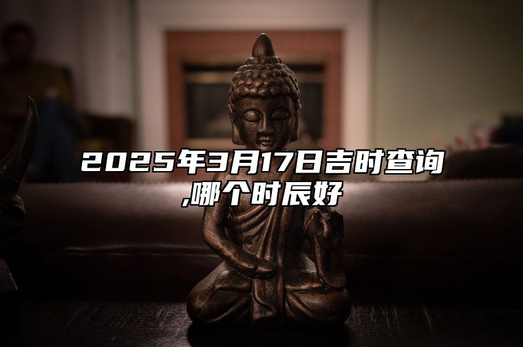 2025年3月17日吉时查询,哪个时辰好 今日黄道吉日查询