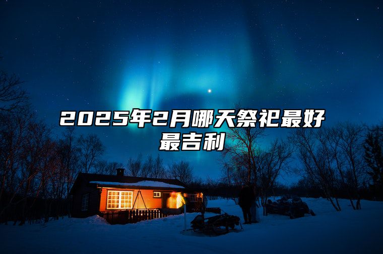 2025年2月哪天祭祀最好最吉利 是祭祀的吉日吗？