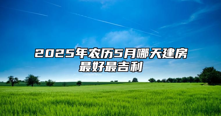 2025年农历5月哪天建房最好最吉利 是建房的吉日吗？