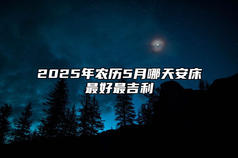 2025年农历5月哪天安床最好最吉利 哪一天安床吉利