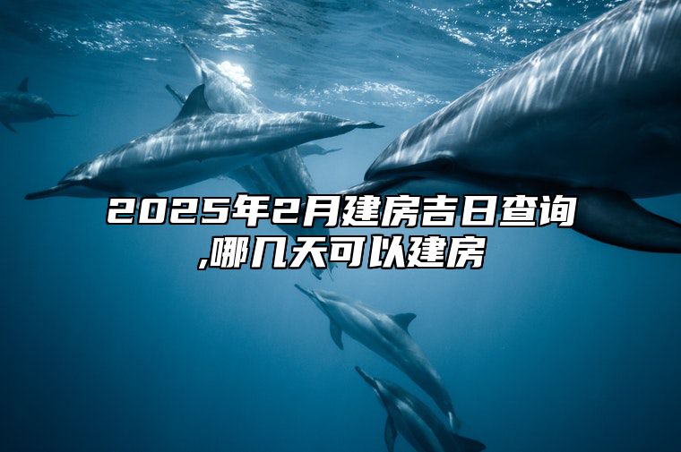 2025年2月建房吉日查询,哪几天可以建房 适合建房的黄道吉日