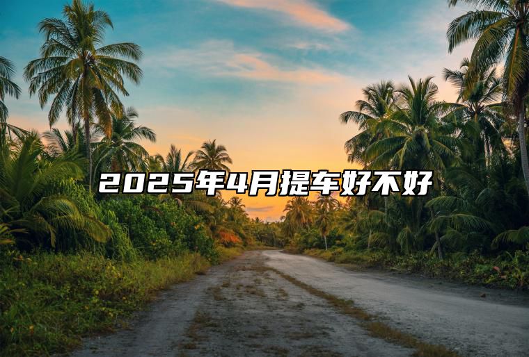 2025年4月提车好不好 今日提车黄道吉日查询