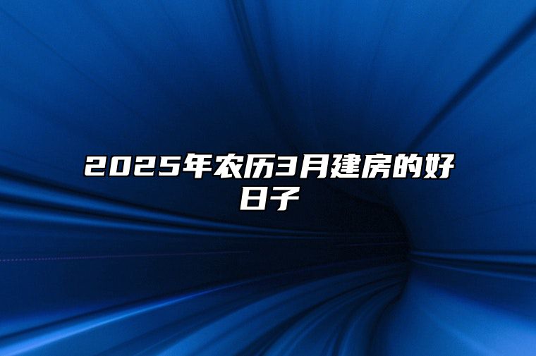 2025年农历3月建房的好日子 哪一天建房吉利