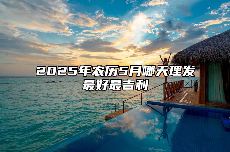 2025年农历5月哪天理发最好最吉利 哪一天是理发的好日子