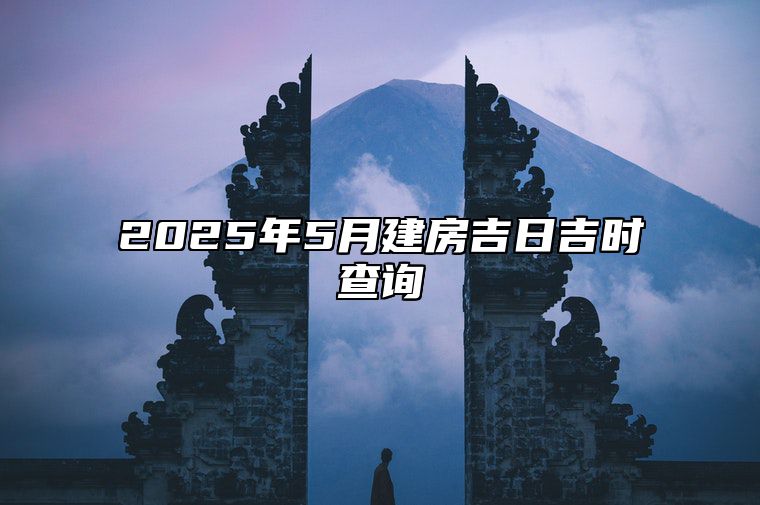 2025年5月建房吉日吉时查询 哪一天是建房的好日子