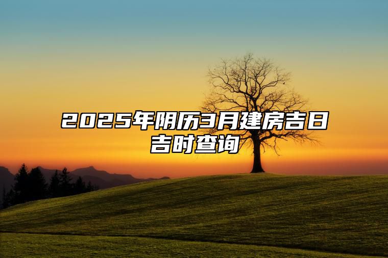 2025年阴历3月建房吉日吉时查询 适合建房吗？