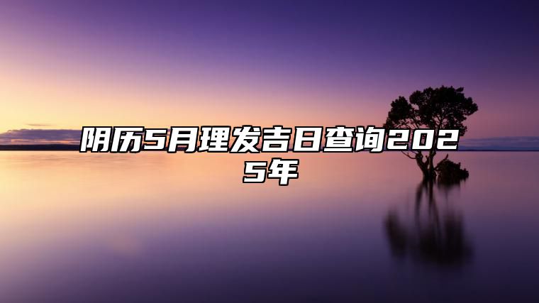 阴历5月理发吉日查询2025年 是不是理发的黄道吉日