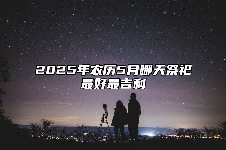 2025年农历5月哪天祭祀最好最吉利 今日祭祀黄道吉日查询