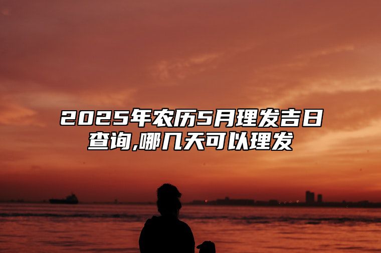 2025年农历5月理发吉日查询,哪几天可以理发 理发老黄历查询