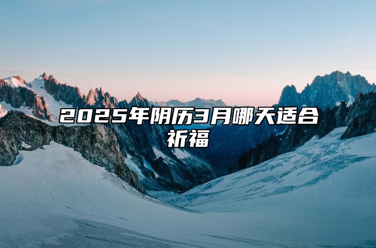 2025年阴历3月哪天适合祈福 是祈福的吉日吗？