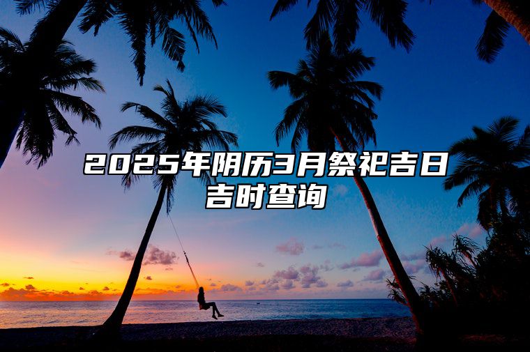 2025年阴历3月祭祀吉日吉时查询 适合祭祀的黄道吉日