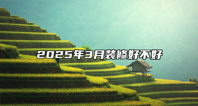 2025年3月装修好不好 是装修的吉日吗？