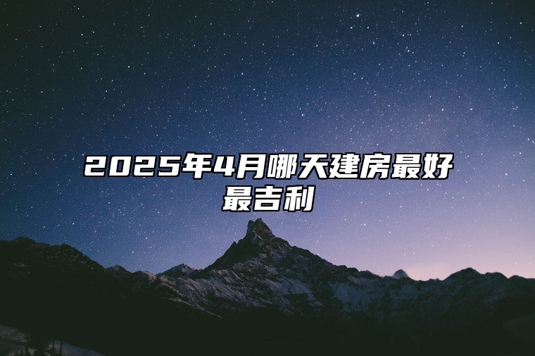 2025年4月哪天建房最好最吉利 适合建房吗？