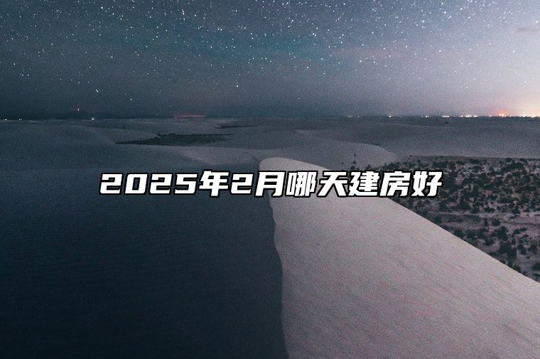 2025年2月哪天建房好 哪一天是建房的好日子