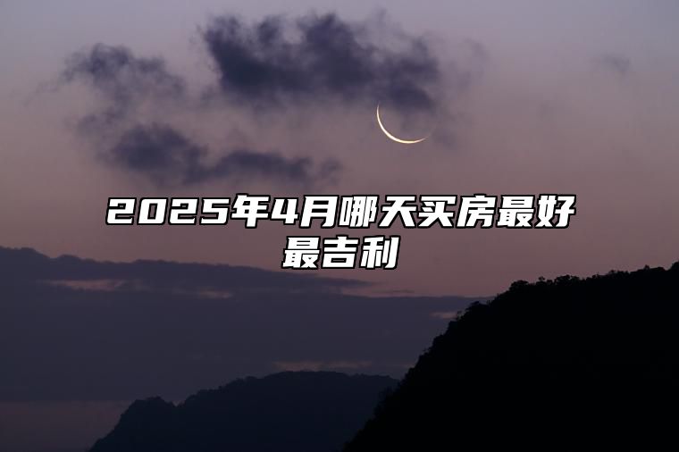 2025年4月哪天买房最好最吉利 适合买房的黄道吉日