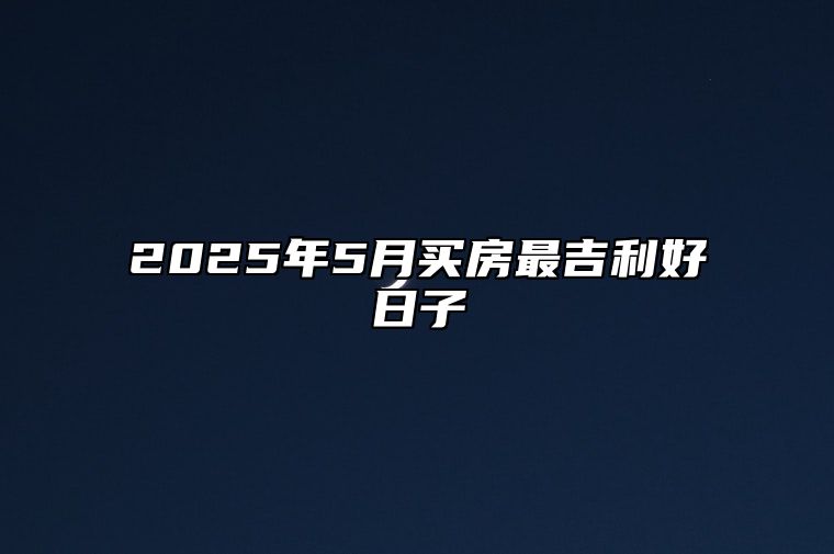 2025年5月买房最吉利好日子 适合买房吗？