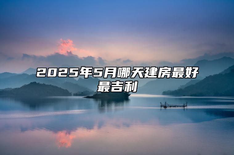 2025年5月哪天建房最好最吉利 适合建房吗？