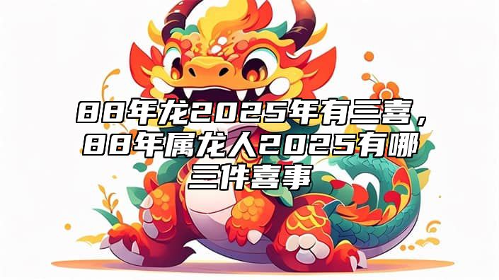 88年龙2025年有三喜，88年属龙人2025有哪三件喜事 88年属龙的人2023年的运势及运程