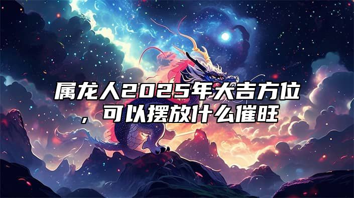 属龙人2025年大吉方位，可以摆放什么催旺 属龙的在2025年的运势好不好呢