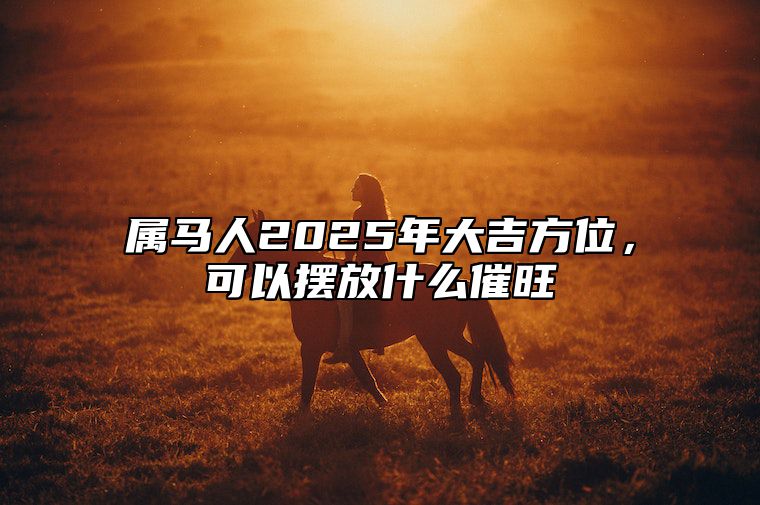 属马人2025年大吉方位，可以摆放什么催旺 属马的在2025年的运势好不好呢