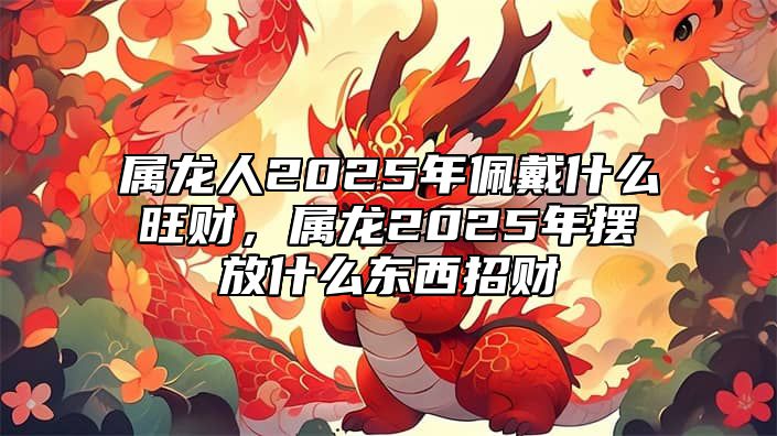 属龙人2025年佩戴什么旺财，属龙2025年摆放什么东西招财 属龙的人2022年佩戴什么