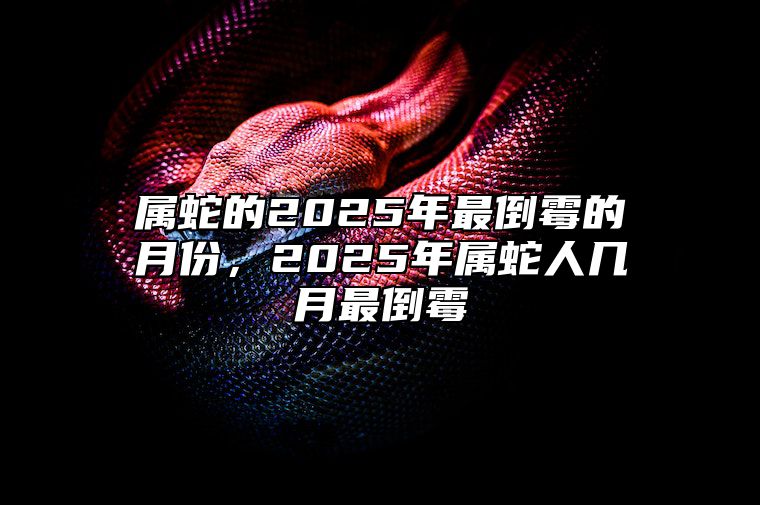 属蛇的2025年最倒霉的月份，2025年属蛇人几月最倒霉 属蛇2025年几月份好