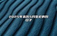 2025年农历5月祭祀的好日子 是不是祭祀的黄道吉日