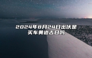 2024年8月24日出伏是买车黄道吉日吗 吉利提车日