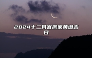 2024十二月宜搬家黄道吉日 十二月适合搬家的黄道吉日2024