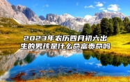 2023年农历四月初六出生的男孩是什么命？富贵命吗？