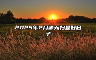 2025年2月哪天扫墓好日子 是扫墓的吉日吗？