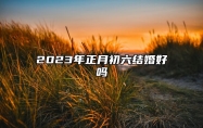 2023年正月初六结婚好吗 2023年正月初六适合结婚吗