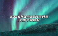 2025年3月26日吉时查询,哪个时辰好 吉日查询