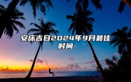 安床吉日2024年9月最佳时间 2024年9月安床吉日查询