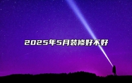 2025年5月装修好不好 装修吉日查询