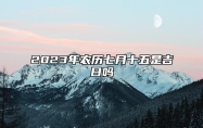 2023年农历七月十五是吉日吗,今天黄历日子好吗,吉时宜忌分析