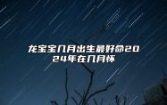 龙宝宝几月出生最好命2024年在几月怀 龙宝宝几月出生最好命2024年对猴爸鸡妈好