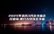 2025年农历3月去寺庙吉日查询,哪几天可以去寺庙 适合去寺庙的黄道吉日