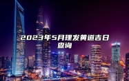 2023年5月理发黄道吉日查询 2023年5月理发最佳吉日日期好日子查询