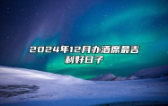 2024年12月办酒席最吉利好日子 适合办酒席的黄道吉日