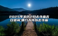 2025年农历2月去寺庙吉日查询,哪几天可以去寺庙 哪一天去寺庙吉利