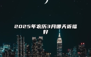 2025年农历3月哪天祈福好 是祈福的吉日吗？