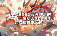 属龙人2025会有极高的贵人吗，属龙人2025年如何提升贵人运 属龙2023年运势及运程_2025年属龙人的全年运势