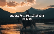 2023年二月二龙抬头订婚好吗 二月二提亲好吗