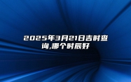 2025年3月21日吉时查询,哪个时辰好 适合的黄道吉日