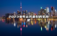 2023兔年运势最好的生肖是 2023年运势最好的生肖