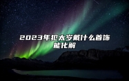 2023年犯太岁戴什么首饰能化解 2023年犯太岁戴什么首饰能化解